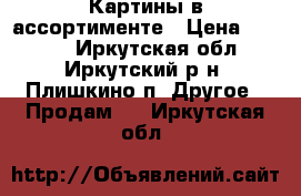 Картины в ассортименте › Цена ­ 1 000 - Иркутская обл., Иркутский р-н, Плишкино п. Другое » Продам   . Иркутская обл.